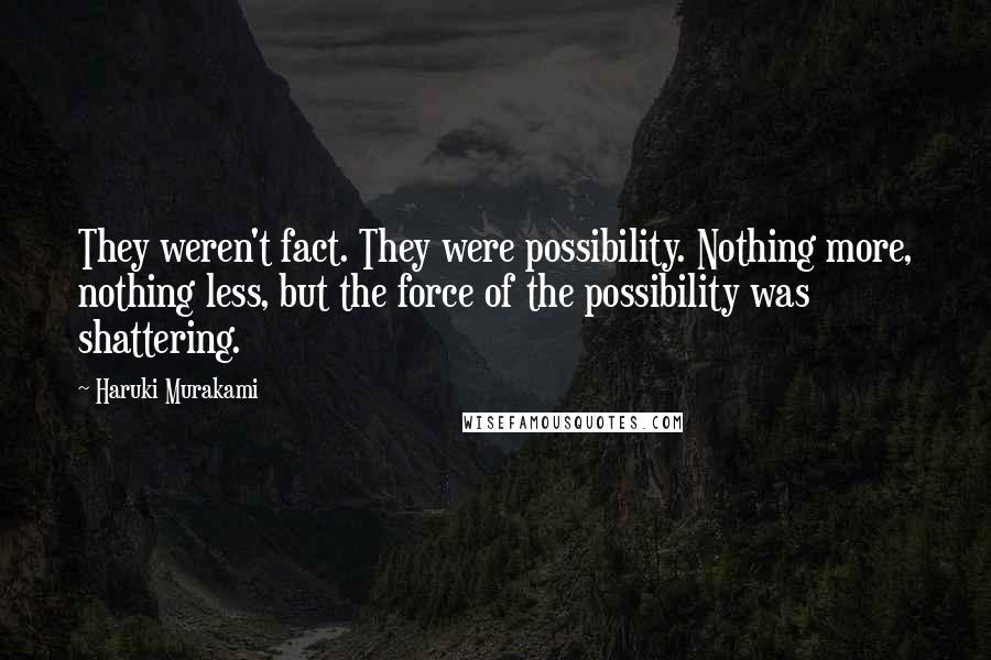 Haruki Murakami Quotes: They weren't fact. They were possibility. Nothing more, nothing less, but the force of the possibility was shattering.