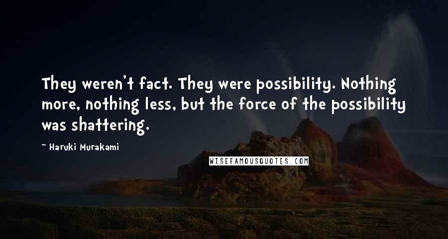 Haruki Murakami Quotes: They weren't fact. They were possibility. Nothing more, nothing less, but the force of the possibility was shattering.