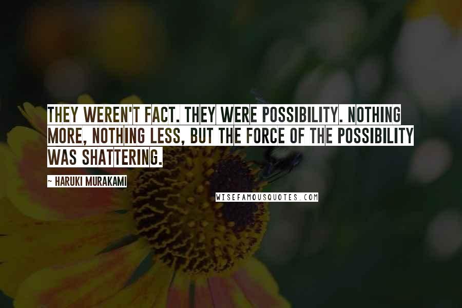 Haruki Murakami Quotes: They weren't fact. They were possibility. Nothing more, nothing less, but the force of the possibility was shattering.