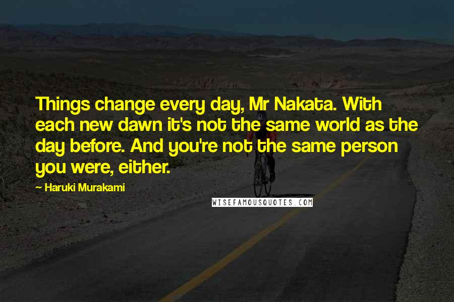 Haruki Murakami Quotes: Things change every day, Mr Nakata. With each new dawn it's not the same world as the day before. And you're not the same person you were, either.