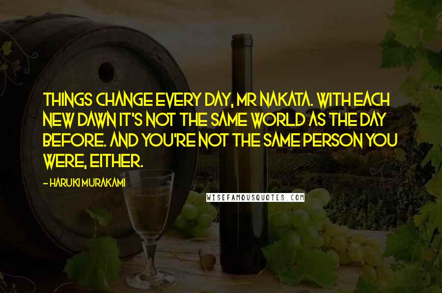 Haruki Murakami Quotes: Things change every day, Mr Nakata. With each new dawn it's not the same world as the day before. And you're not the same person you were, either.