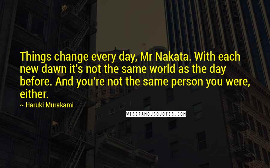 Haruki Murakami Quotes: Things change every day, Mr Nakata. With each new dawn it's not the same world as the day before. And you're not the same person you were, either.