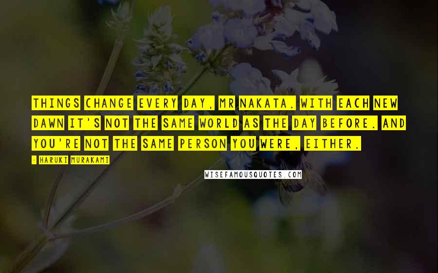 Haruki Murakami Quotes: Things change every day, Mr Nakata. With each new dawn it's not the same world as the day before. And you're not the same person you were, either.