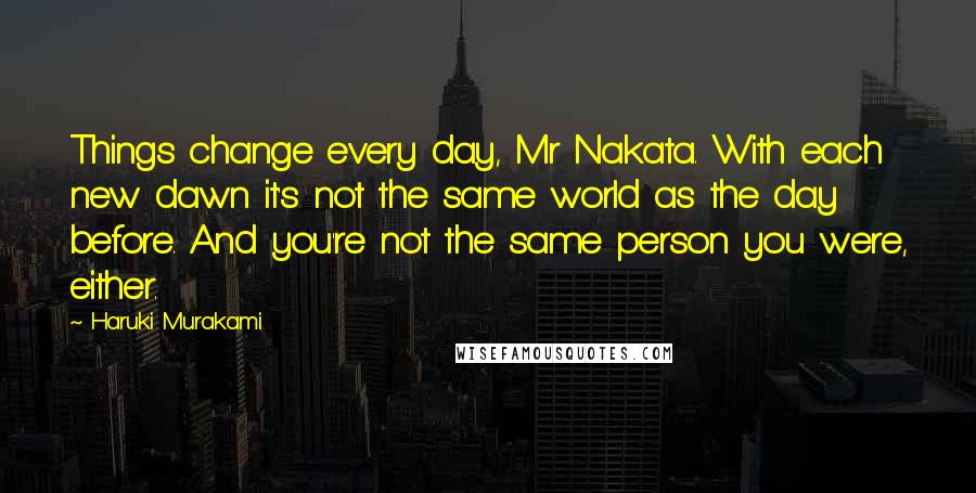 Haruki Murakami Quotes: Things change every day, Mr Nakata. With each new dawn it's not the same world as the day before. And you're not the same person you were, either.