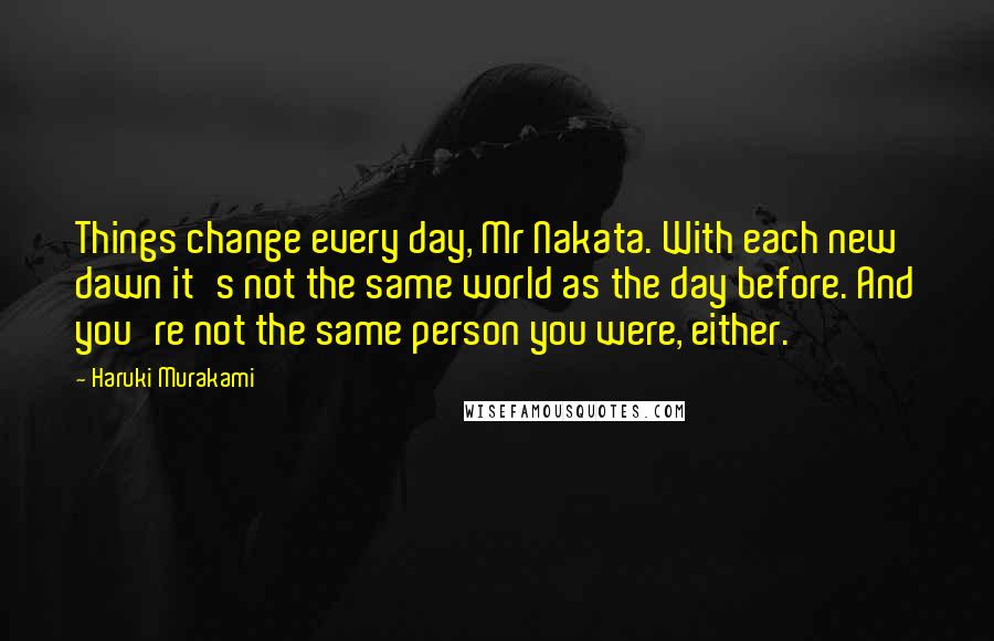 Haruki Murakami Quotes: Things change every day, Mr Nakata. With each new dawn it's not the same world as the day before. And you're not the same person you were, either.