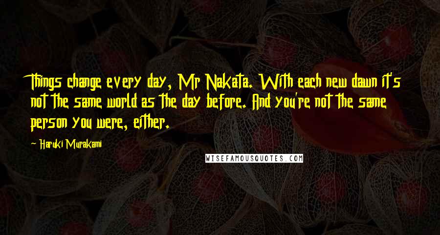 Haruki Murakami Quotes: Things change every day, Mr Nakata. With each new dawn it's not the same world as the day before. And you're not the same person you were, either.