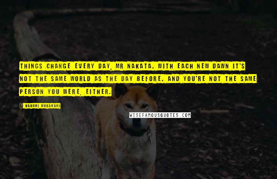 Haruki Murakami Quotes: Things change every day, Mr Nakata. With each new dawn it's not the same world as the day before. And you're not the same person you were, either.