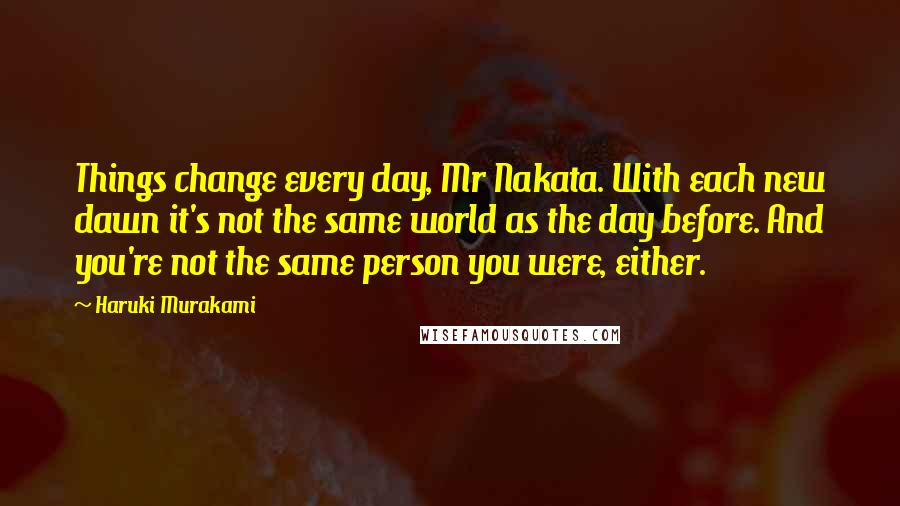 Haruki Murakami Quotes: Things change every day, Mr Nakata. With each new dawn it's not the same world as the day before. And you're not the same person you were, either.