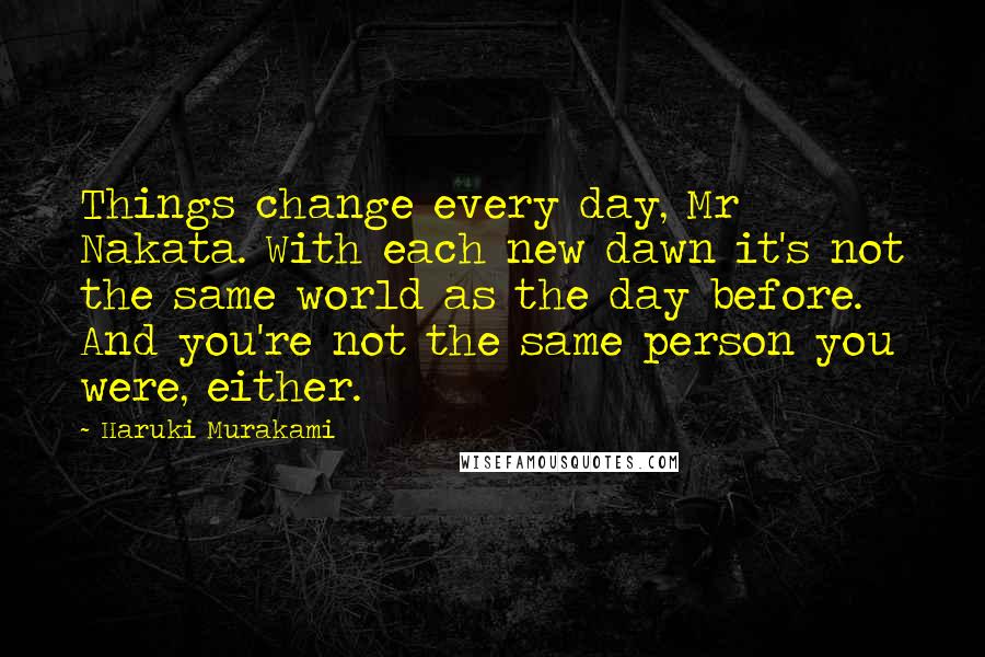 Haruki Murakami Quotes: Things change every day, Mr Nakata. With each new dawn it's not the same world as the day before. And you're not the same person you were, either.