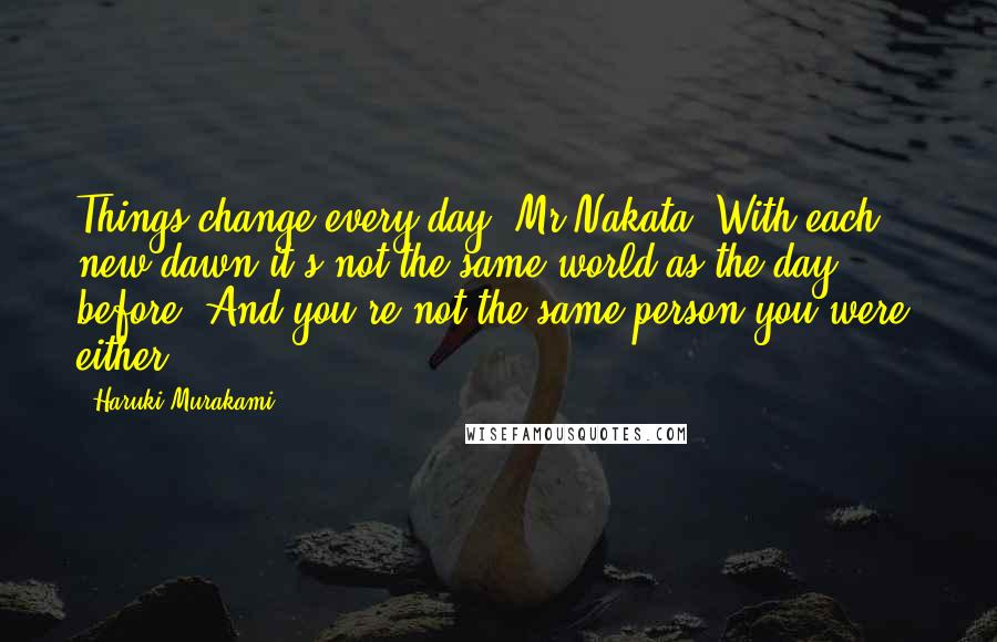 Haruki Murakami Quotes: Things change every day, Mr Nakata. With each new dawn it's not the same world as the day before. And you're not the same person you were, either.