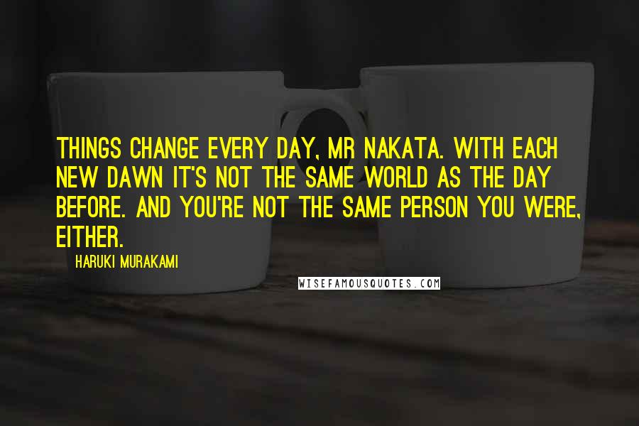 Haruki Murakami Quotes: Things change every day, Mr Nakata. With each new dawn it's not the same world as the day before. And you're not the same person you were, either.