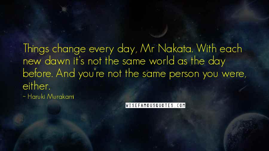 Haruki Murakami Quotes: Things change every day, Mr Nakata. With each new dawn it's not the same world as the day before. And you're not the same person you were, either.