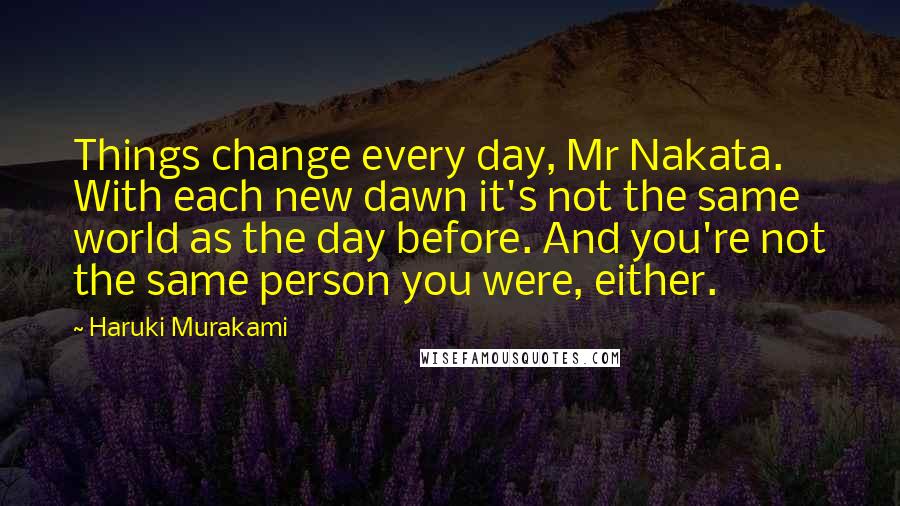 Haruki Murakami Quotes: Things change every day, Mr Nakata. With each new dawn it's not the same world as the day before. And you're not the same person you were, either.