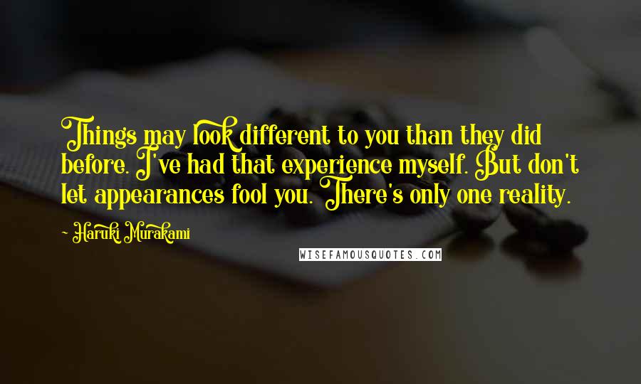 Haruki Murakami Quotes: Things may look different to you than they did before. I've had that experience myself. But don't let appearances fool you. There's only one reality.