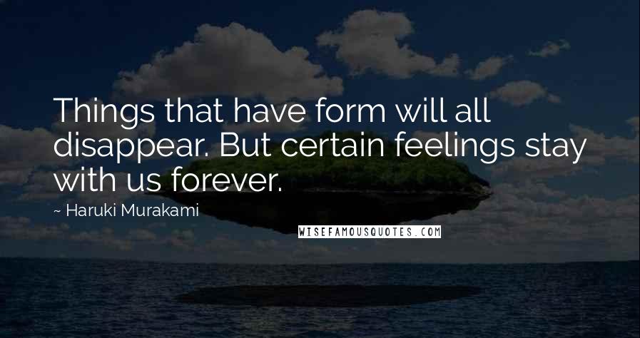 Haruki Murakami Quotes: Things that have form will all disappear. But certain feelings stay with us forever.