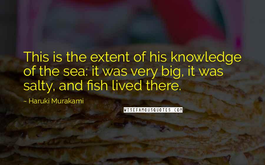 Haruki Murakami Quotes: This is the extent of his knowledge of the sea: it was very big, it was salty, and fish lived there.