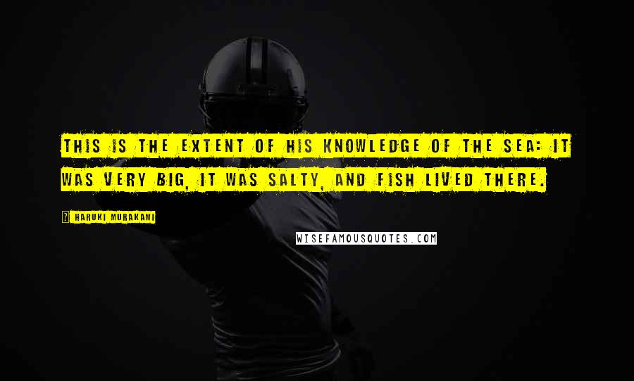 Haruki Murakami Quotes: This is the extent of his knowledge of the sea: it was very big, it was salty, and fish lived there.