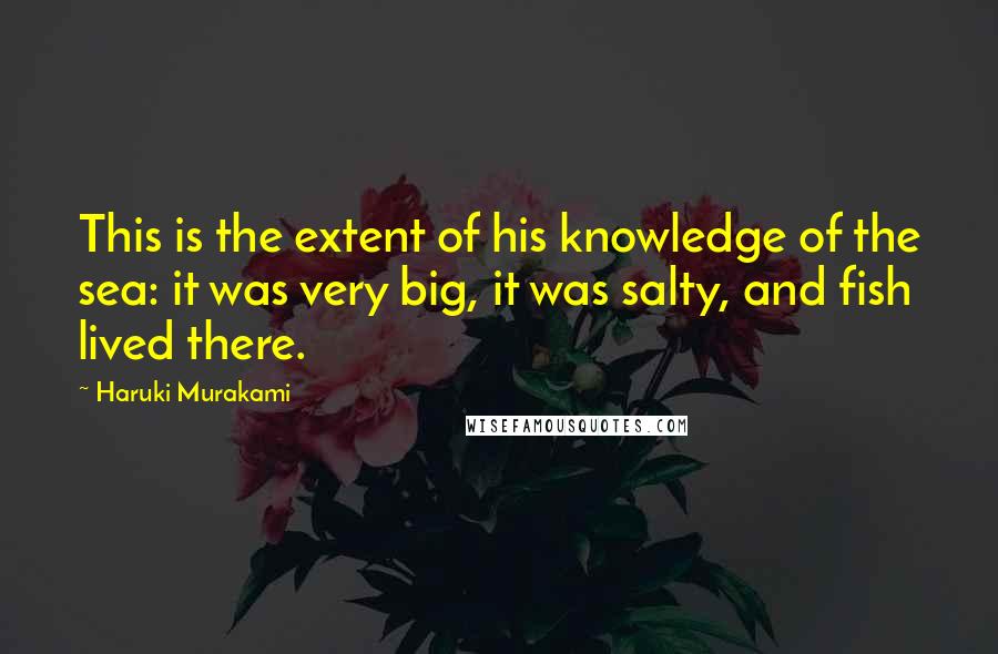 Haruki Murakami Quotes: This is the extent of his knowledge of the sea: it was very big, it was salty, and fish lived there.