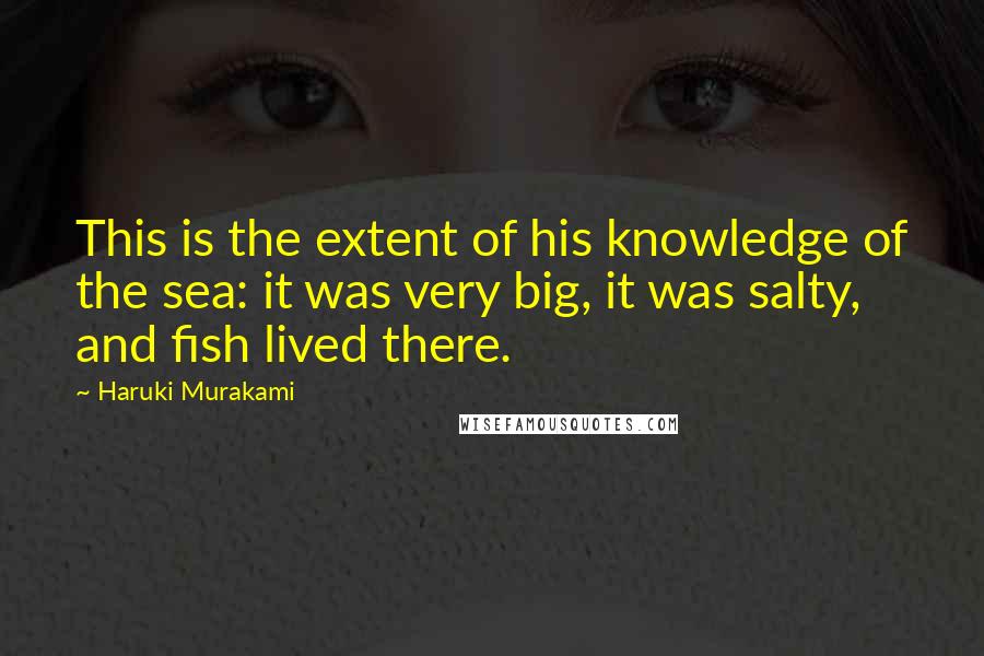 Haruki Murakami Quotes: This is the extent of his knowledge of the sea: it was very big, it was salty, and fish lived there.