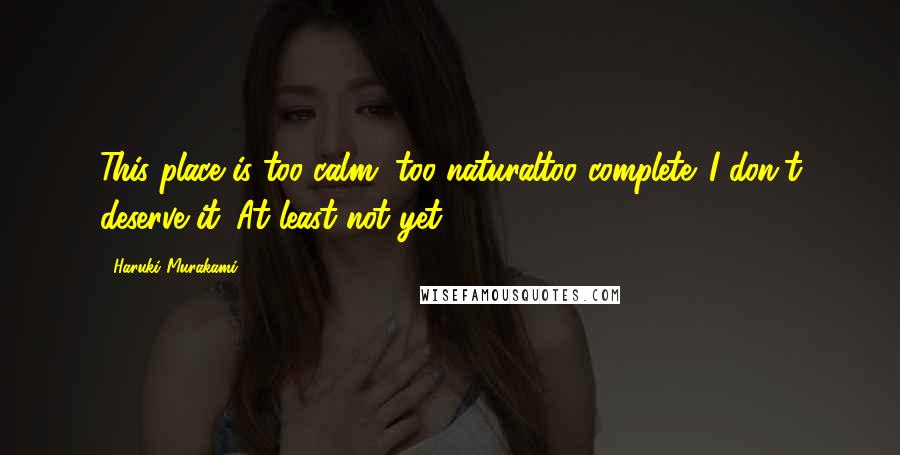 Haruki Murakami Quotes: This place is too calm, too naturaltoo complete. I don't deserve it. At least not yet.