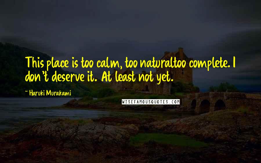 Haruki Murakami Quotes: This place is too calm, too naturaltoo complete. I don't deserve it. At least not yet.