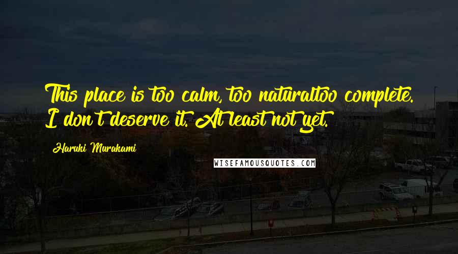 Haruki Murakami Quotes: This place is too calm, too naturaltoo complete. I don't deserve it. At least not yet.