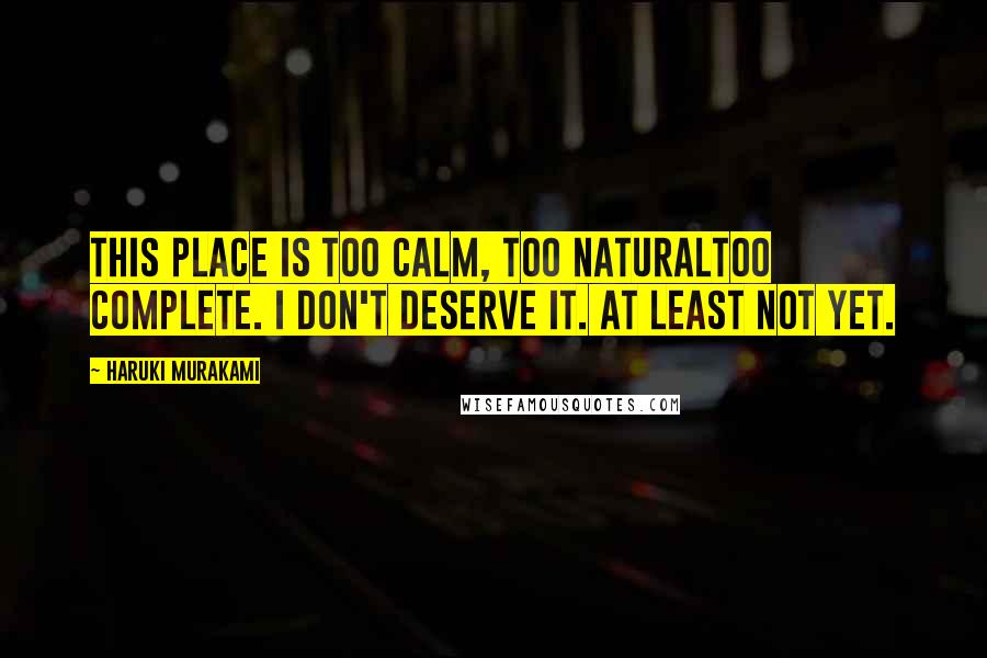 Haruki Murakami Quotes: This place is too calm, too naturaltoo complete. I don't deserve it. At least not yet.