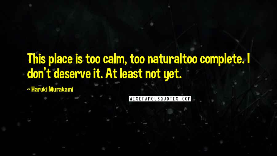 Haruki Murakami Quotes: This place is too calm, too naturaltoo complete. I don't deserve it. At least not yet.