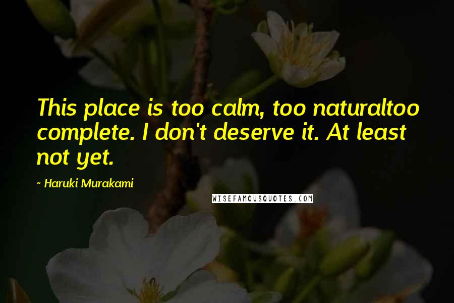 Haruki Murakami Quotes: This place is too calm, too naturaltoo complete. I don't deserve it. At least not yet.