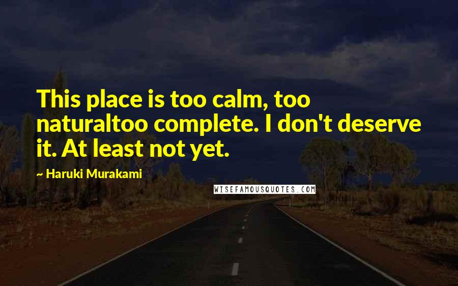 Haruki Murakami Quotes: This place is too calm, too naturaltoo complete. I don't deserve it. At least not yet.