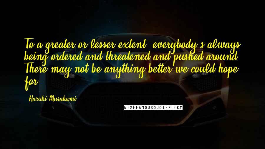 Haruki Murakami Quotes: To a greater or lesser extent, everybody's always being ordered and threatened and pushed around. There may not be anything better we could hope for.