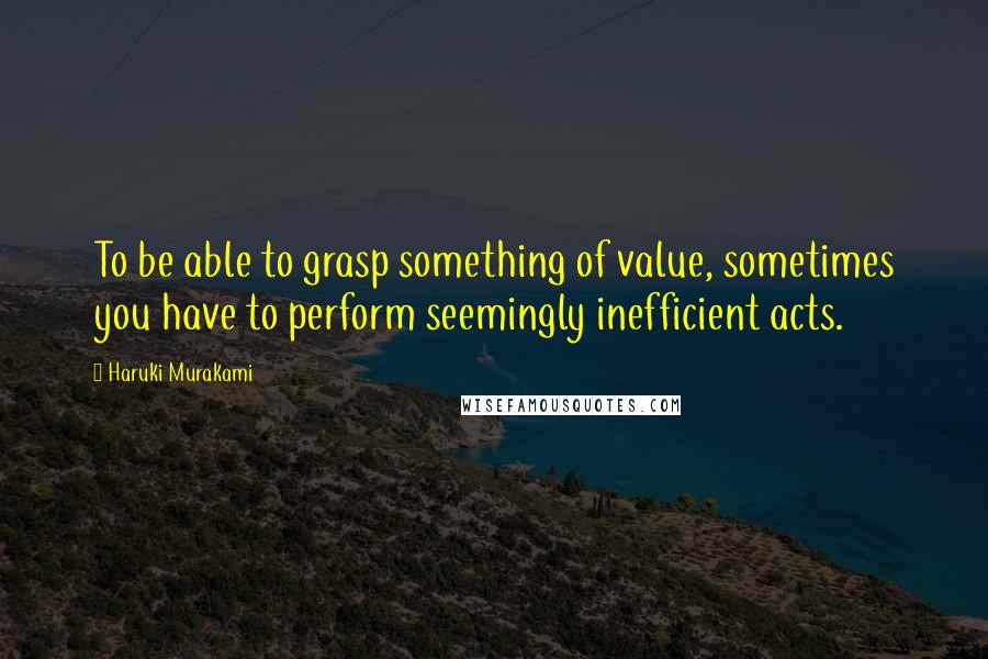 Haruki Murakami Quotes: To be able to grasp something of value, sometimes you have to perform seemingly inefficient acts.