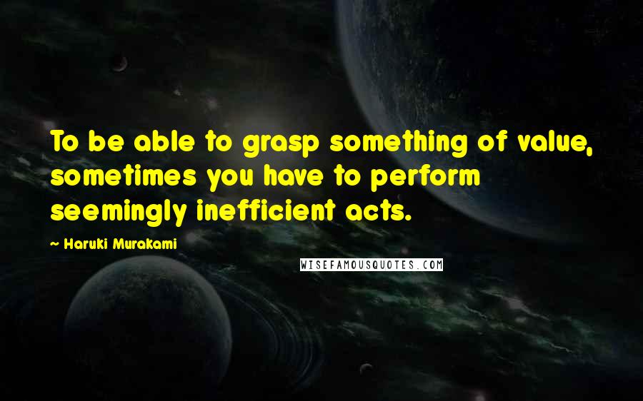 Haruki Murakami Quotes: To be able to grasp something of value, sometimes you have to perform seemingly inefficient acts.