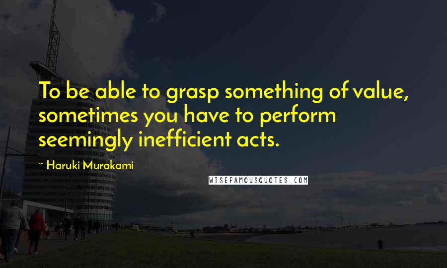 Haruki Murakami Quotes: To be able to grasp something of value, sometimes you have to perform seemingly inefficient acts.