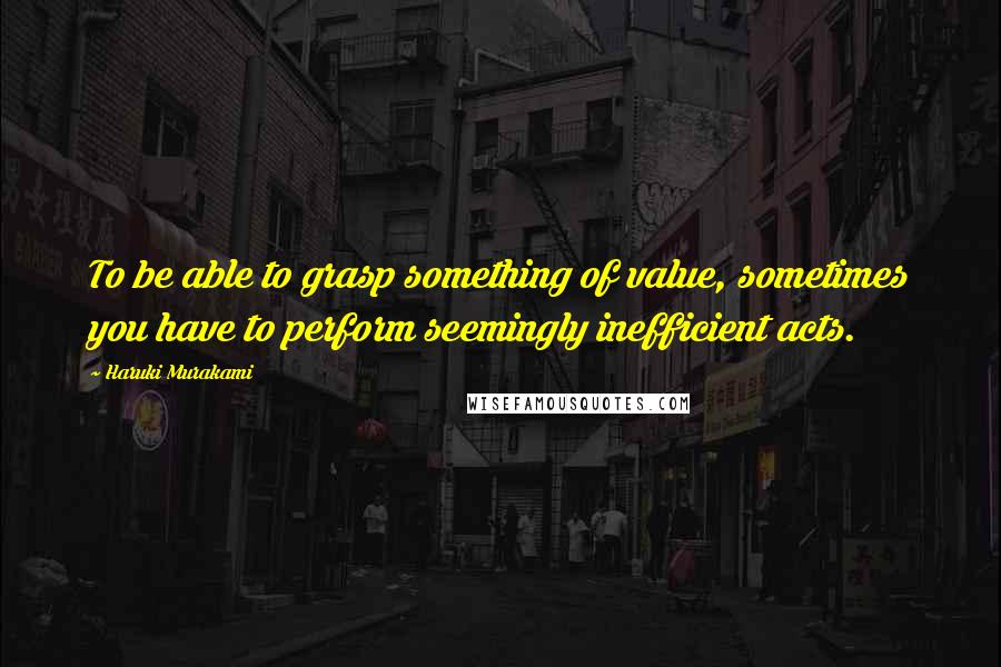 Haruki Murakami Quotes: To be able to grasp something of value, sometimes you have to perform seemingly inefficient acts.