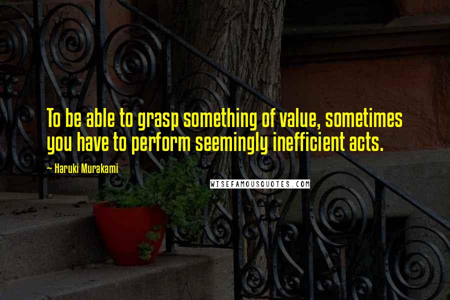 Haruki Murakami Quotes: To be able to grasp something of value, sometimes you have to perform seemingly inefficient acts.