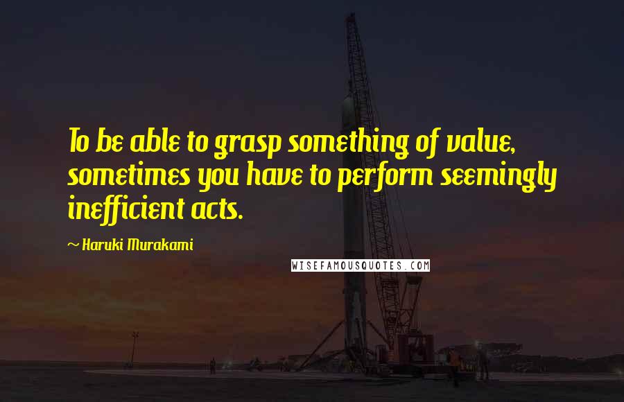 Haruki Murakami Quotes: To be able to grasp something of value, sometimes you have to perform seemingly inefficient acts.