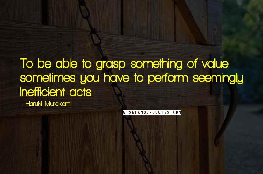 Haruki Murakami Quotes: To be able to grasp something of value, sometimes you have to perform seemingly inefficient acts.