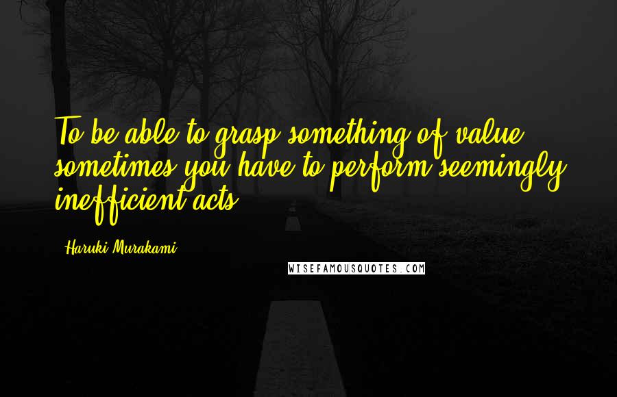 Haruki Murakami Quotes: To be able to grasp something of value, sometimes you have to perform seemingly inefficient acts.