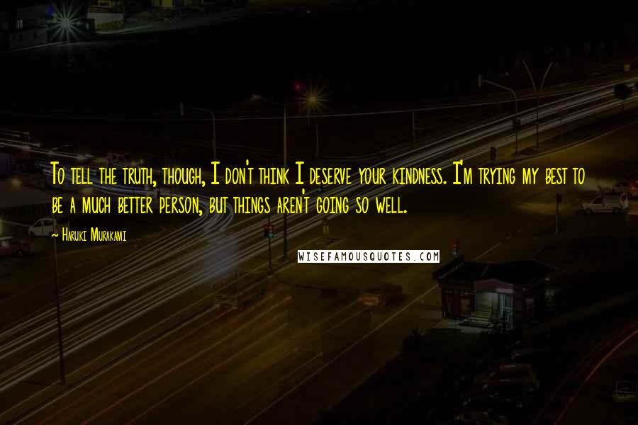 Haruki Murakami Quotes: To tell the truth, though, I don't think I deserve your kindness. I'm trying my best to be a much better person, but things aren't going so well.