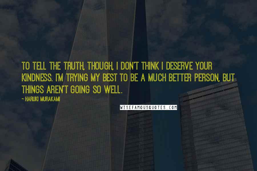 Haruki Murakami Quotes: To tell the truth, though, I don't think I deserve your kindness. I'm trying my best to be a much better person, but things aren't going so well.