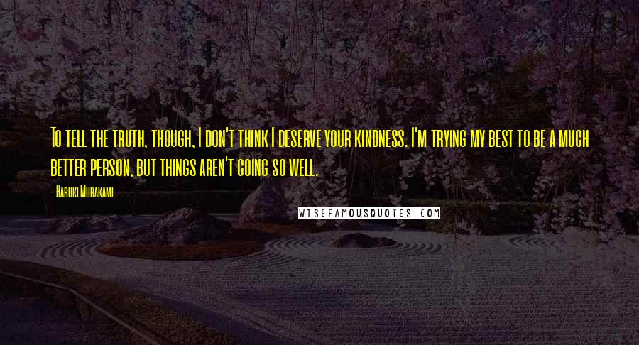 Haruki Murakami Quotes: To tell the truth, though, I don't think I deserve your kindness. I'm trying my best to be a much better person, but things aren't going so well.