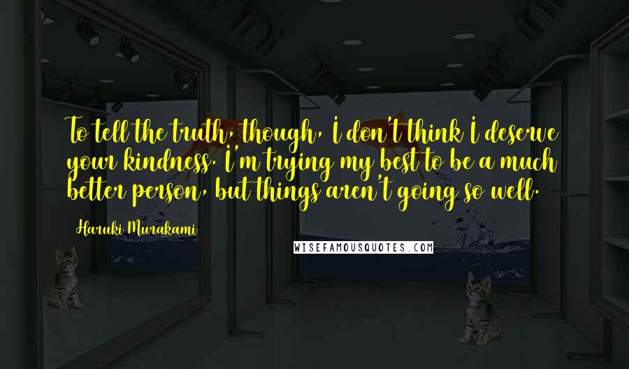 Haruki Murakami Quotes: To tell the truth, though, I don't think I deserve your kindness. I'm trying my best to be a much better person, but things aren't going so well.