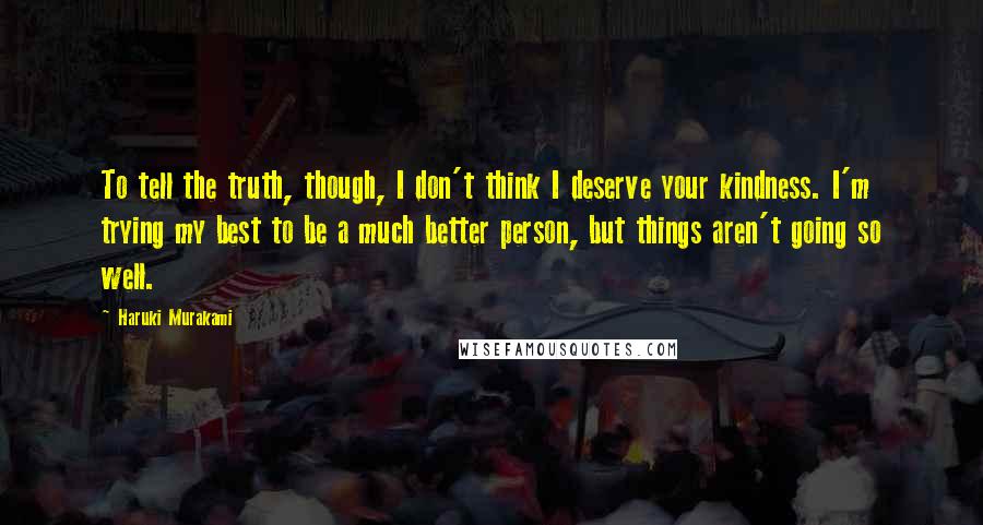 Haruki Murakami Quotes: To tell the truth, though, I don't think I deserve your kindness. I'm trying my best to be a much better person, but things aren't going so well.