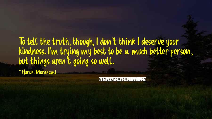 Haruki Murakami Quotes: To tell the truth, though, I don't think I deserve your kindness. I'm trying my best to be a much better person, but things aren't going so well.