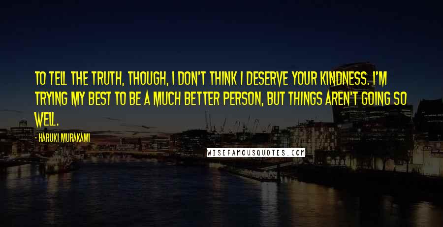 Haruki Murakami Quotes: To tell the truth, though, I don't think I deserve your kindness. I'm trying my best to be a much better person, but things aren't going so well.