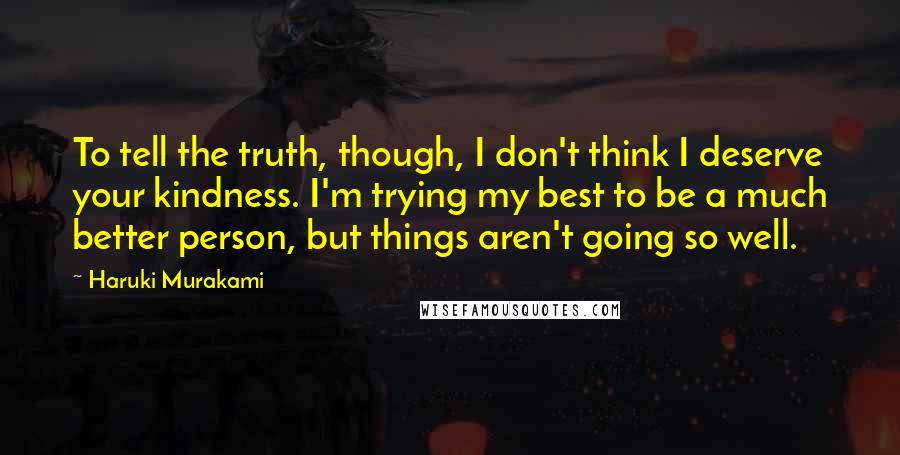 Haruki Murakami Quotes: To tell the truth, though, I don't think I deserve your kindness. I'm trying my best to be a much better person, but things aren't going so well.