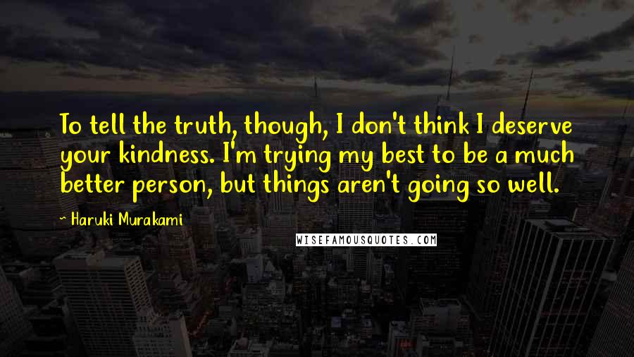 Haruki Murakami Quotes: To tell the truth, though, I don't think I deserve your kindness. I'm trying my best to be a much better person, but things aren't going so well.