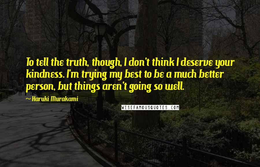 Haruki Murakami Quotes: To tell the truth, though, I don't think I deserve your kindness. I'm trying my best to be a much better person, but things aren't going so well.