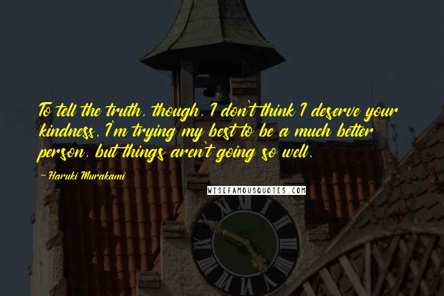 Haruki Murakami Quotes: To tell the truth, though, I don't think I deserve your kindness. I'm trying my best to be a much better person, but things aren't going so well.